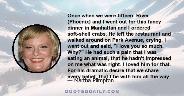 Once when we were fifteen, River (Phoenix) and I went out for this fancy dinner in Manhattan and I ordered soft-shell crabs. He left the restaurant and walked around on Park Avenue, crying. I went out and said, I love