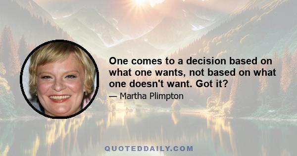 One comes to a decision based on what one wants, not based on what one doesn't want. Got it?