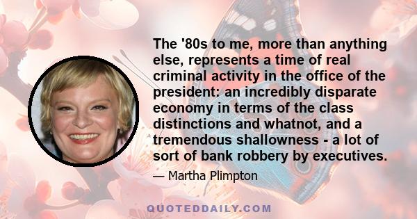 The '80s to me, more than anything else, represents a time of real criminal activity in the office of the president: an incredibly disparate economy in terms of the class distinctions and whatnot, and a tremendous