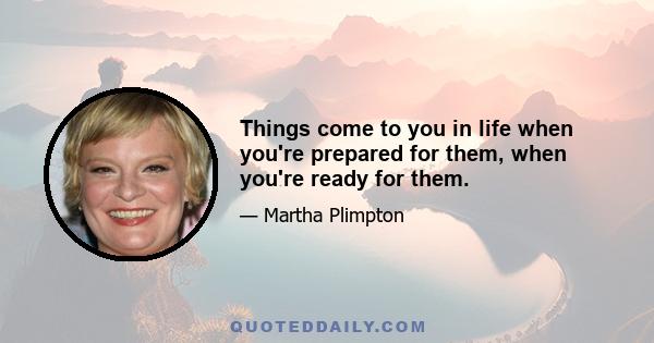 Things come to you in life when you're prepared for them, when you're ready for them.