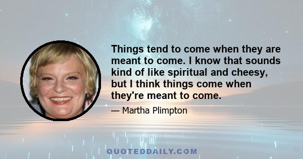 Things tend to come when they are meant to come. I know that sounds kind of like spiritual and cheesy, but I think things come when they're meant to come.