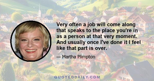 Very often a job will come along that speaks to the place you're in as a person at that very moment. And usually once I've done it I feel like that part is over.