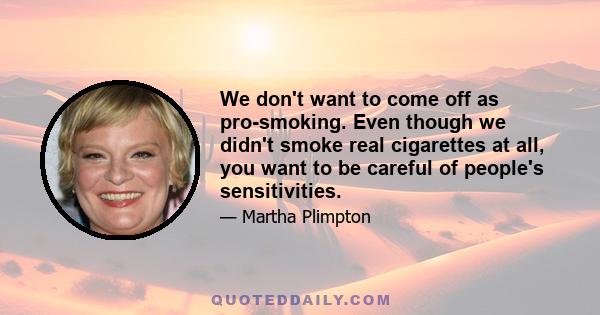 We don't want to come off as pro-smoking. Even though we didn't smoke real cigarettes at all, you want to be careful of people's sensitivities.