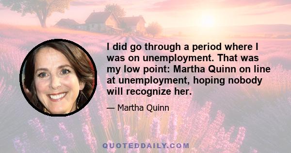 I did go through a period where I was on unemployment. That was my low point: Martha Quinn on line at unemployment, hoping nobody will recognize her.