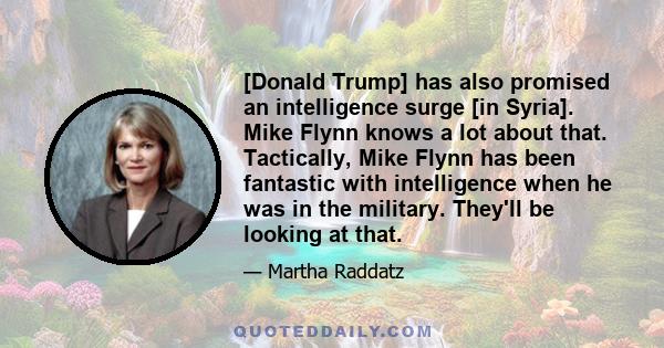 [Donald Trump] has also promised an intelligence surge [in Syria]. Mike Flynn knows a lot about that. Tactically, Mike Flynn has been fantastic with intelligence when he was in the military. They'll be looking at that.