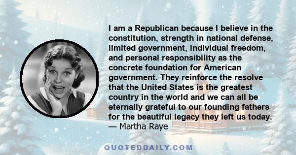 I am a Republican because I believe in the constitution, strength in national defense, limited government, individual freedom, and personal responsibility as the concrete foundation for American government. They