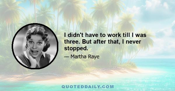 I didn't have to work till I was three. But after that, I never stopped.