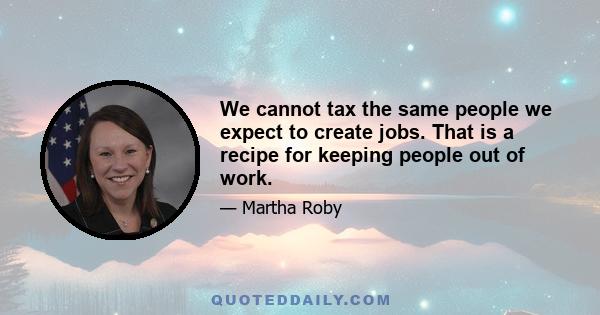 We cannot tax the same people we expect to create jobs. That is a recipe for keeping people out of work.