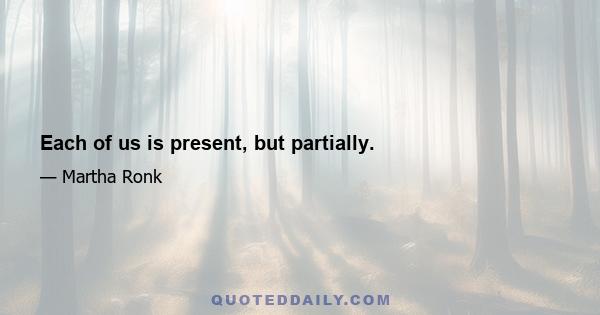 Each of us is present, but partially.