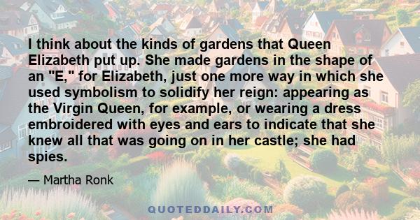 I think about the kinds of gardens that Queen Elizabeth put up. She made gardens in the shape of an E, for Elizabeth, just one more way in which she used symbolism to solidify her reign: appearing as the Virgin Queen,