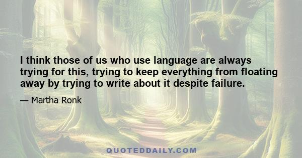 I think those of us who use language are always trying for this, trying to keep everything from floating away by trying to write about it despite failure.