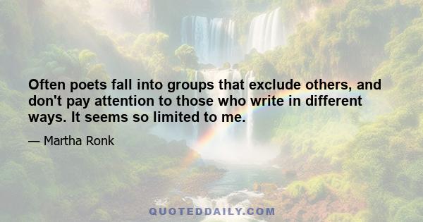 Often poets fall into groups that exclude others, and don't pay attention to those who write in different ways. It seems so limited to me.