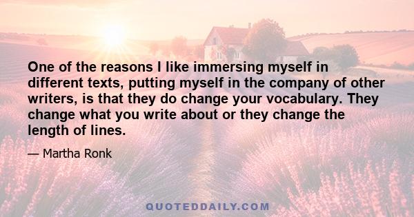 One of the reasons I like immersing myself in different texts, putting myself in the company of other writers, is that they do change your vocabulary. They change what you write about or they change the length of lines.