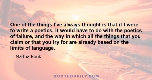 One of the things I've always thought is that if I were to write a poetics, it would have to do with the poetics of failure, and the way in which all the things that you claim or that you try for are already based on