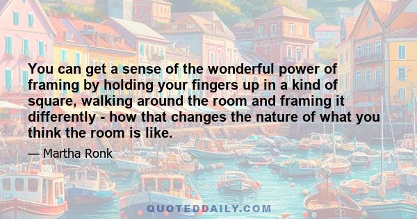 You can get a sense of the wonderful power of framing by holding your fingers up in a kind of square, walking around the room and framing it differently - how that changes the nature of what you think the room is like.