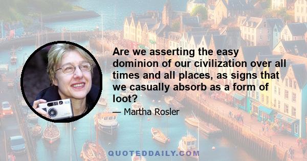 Are we asserting the easy dominion of our civilization over all times and all places, as signs that we casually absorb as a form of loot?