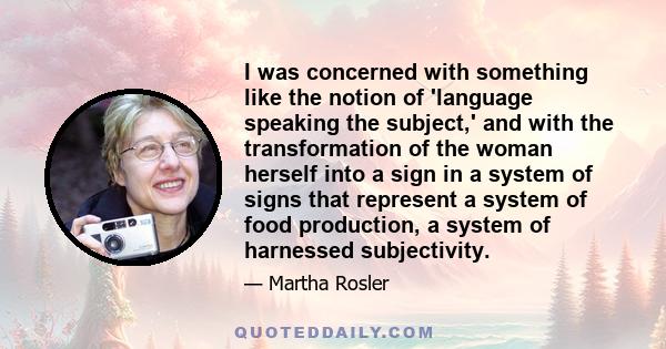 I was concerned with something like the notion of 'language speaking the subject,' and with the transformation of the woman herself into a sign in a system of signs that represent a system of food production, a system