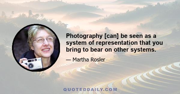 Photography [can] be seen as a system of representation that you bring to bear on other systems.