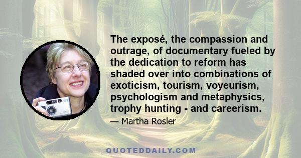 The exposé, the compassion and outrage, of documentary fueled by the dedication to reform has shaded over into combinations of exoticism, tourism, voyeurism, psychologism and metaphysics, trophy hunting - and careerism.