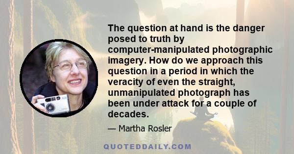 The question at hand is the danger posed to truth by computer-manipulated photographic imagery. How do we approach this question in a period in which the veracity of even the straight, unmanipulated photograph has been