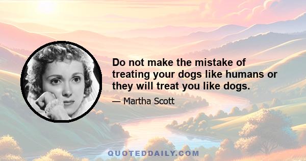 Do not make the mistake of treating your dogs like humans or they will treat you like dogs.