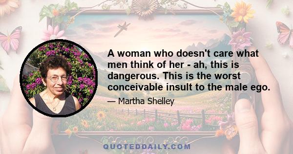 A woman who doesn't care what men think of her - ah, this is dangerous. This is the worst conceivable insult to the male ego.