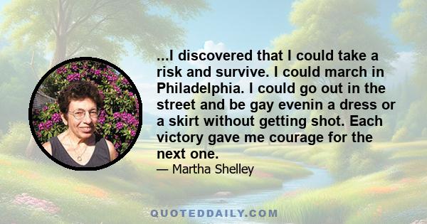 ...I discovered that I could take a risk and survive. I could march in Philadelphia. I could go out in the street and be gay evenin a dress or a skirt without getting shot. Each victory gave me courage for the next one.