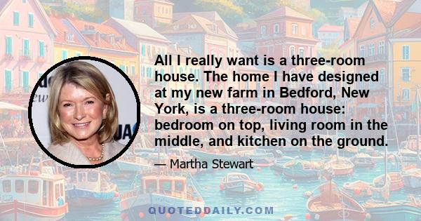 All I really want is a three-room house. The home I have designed at my new farm in Bedford, New York, is a three-room house: bedroom on top, living room in the middle, and kitchen on the ground.