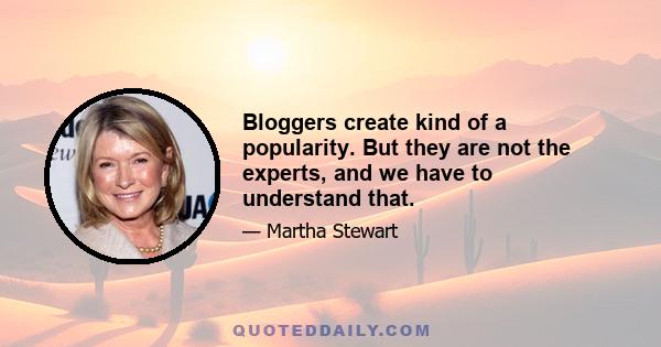 Bloggers create kind of a popularity. But they are not the experts, and we have to understand that.