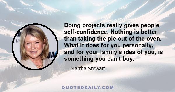 Doing projects really gives people self-confidence. Nothing is better than taking the pie out of the oven. What it does for you personally, and for your family's idea of you, is something you can't buy.