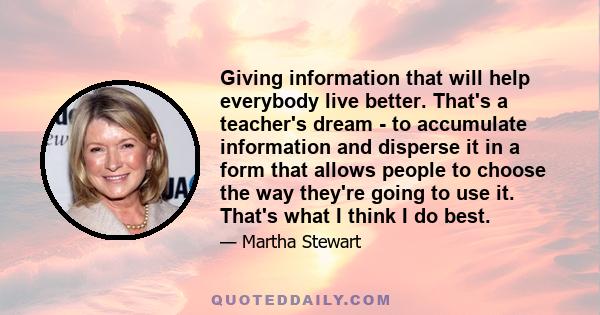 Giving information that will help everybody live better. That's a teacher's dream - to accumulate information and disperse it in a form that allows people to choose the way they're going to use it. That's what I think I 