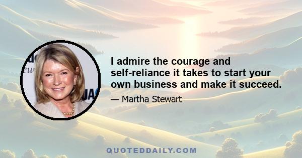 I admire the courage and self-reliance it takes to start your own business and make it succeed.