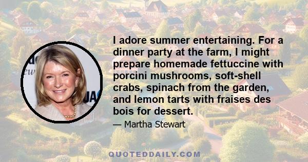 I adore summer entertaining. For a dinner party at the farm, I might prepare homemade fettuccine with porcini mushrooms, soft-shell crabs, spinach from the garden, and lemon tarts with fraises des bois for dessert.