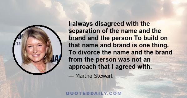 I always disagreed with the separation of the name and the brand and the person To build on that name and brand is one thing. To divorce the name and the brand from the person was not an approach that I agreed with.