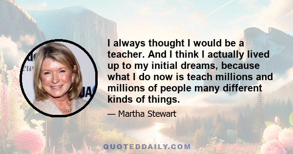 I always thought I would be a teacher. And I think I actually lived up to my initial dreams, because what I do now is teach millions and millions of people many different kinds of things.