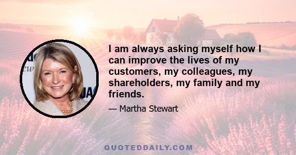 I am always asking myself how I can improve the lives of my customers, my colleagues, my shareholders, my family and my friends.