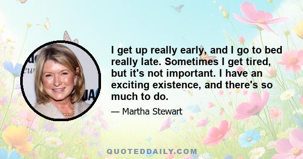 I get up really early, and I go to bed really late. Sometimes I get tired, but it's not important. I have an exciting existence, and there's so much to do.