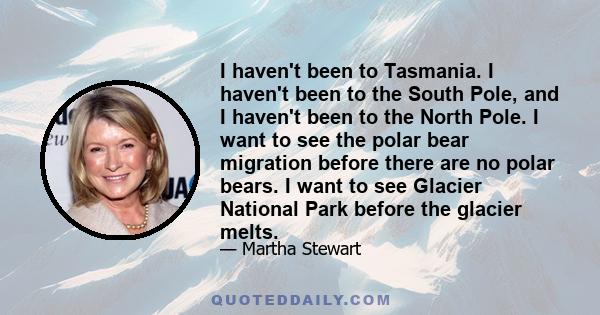 I haven't been to Tasmania. I haven't been to the South Pole, and I haven't been to the North Pole. I want to see the polar bear migration before there are no polar bears. I want to see Glacier National Park before the