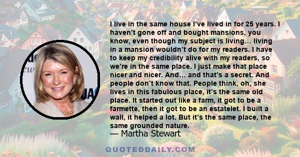 I live in the same house I’ve lived in for 25 years. I haven’t gone off and bought mansions, you know, even though my subject is living… living in a mansion wouldn’t do for my readers. I have to keep my credibility