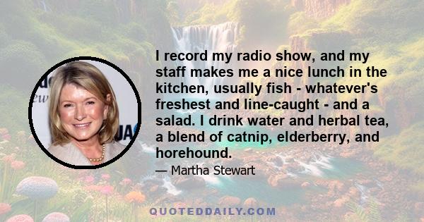 I record my radio show, and my staff makes me a nice lunch in the kitchen, usually fish - whatever's freshest and line-caught - and a salad. I drink water and herbal tea, a blend of catnip, elderberry, and horehound.