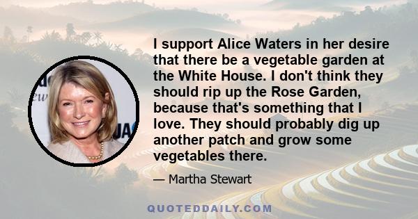 I support Alice Waters in her desire that there be a vegetable garden at the White House. I don't think they should rip up the Rose Garden, because that's something that I love. They should probably dig up another patch 