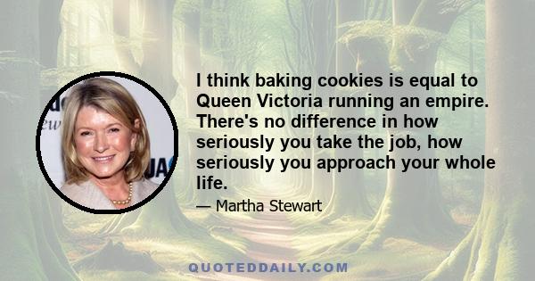 I think baking cookies is equal to Queen Victoria running an empire. There's no difference in how seriously you take the job, how seriously you approach your whole life.