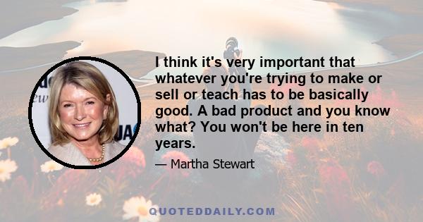 I think it's very important that whatever you're trying to make or sell or teach has to be basically good. A bad product and you know what? You won't be here in ten years.