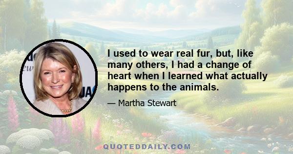 I used to wear real fur, but, like many others, I had a change of heart when I learned what actually happens to the animals.