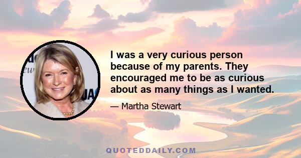 I was a very curious person because of my parents. They encouraged me to be as curious about as many things as I wanted.