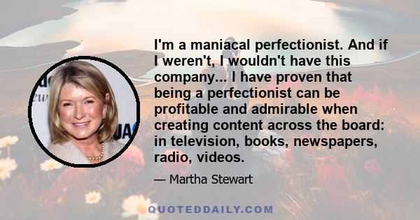 I'm a maniacal perfectionist. And if I weren't, I wouldn't have this company... I have proven that being a perfectionist can be profitable and admirable when creating content across the board: in television, books,