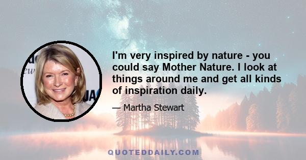 I'm very inspired by nature - you could say Mother Nature. I look at things around me and get all kinds of inspiration daily.