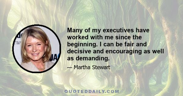 Many of my executives have worked with me since the beginning. I can be fair and decisive and encouraging as well as demanding.