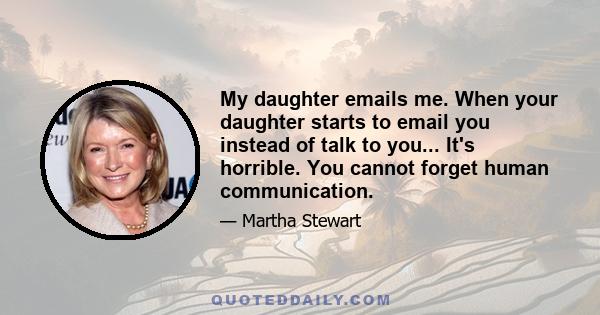 My daughter emails me. When your daughter starts to email you instead of talk to you... It's horrible. You cannot forget human communication.