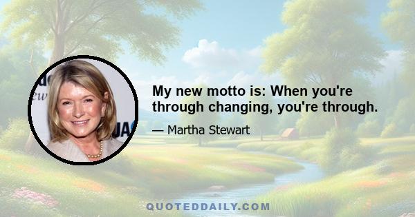 My new motto is: When you're through changing, you're through.